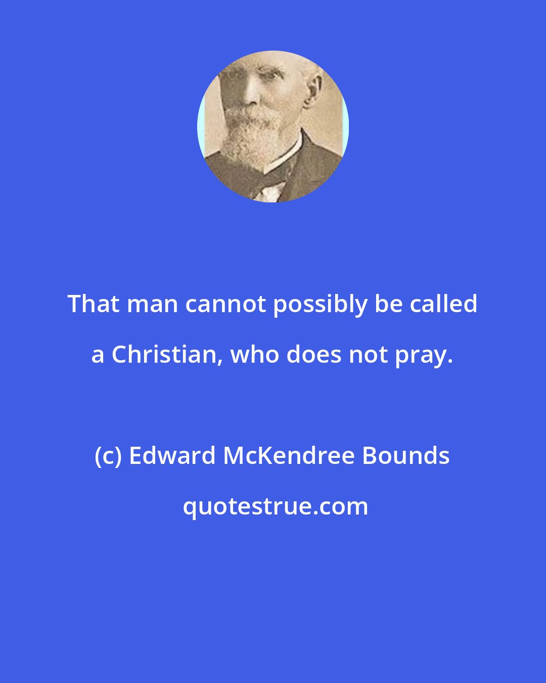 Edward McKendree Bounds: That man cannot possibly be called a Christian, who does not pray.