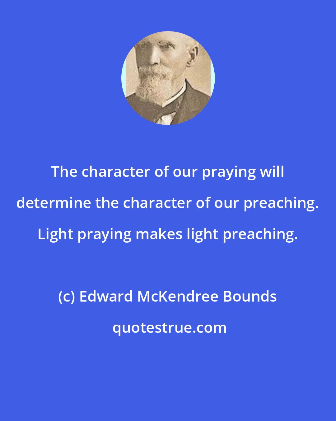 Edward McKendree Bounds: The character of our praying will determine the character of our preaching. Light praying makes light preaching.