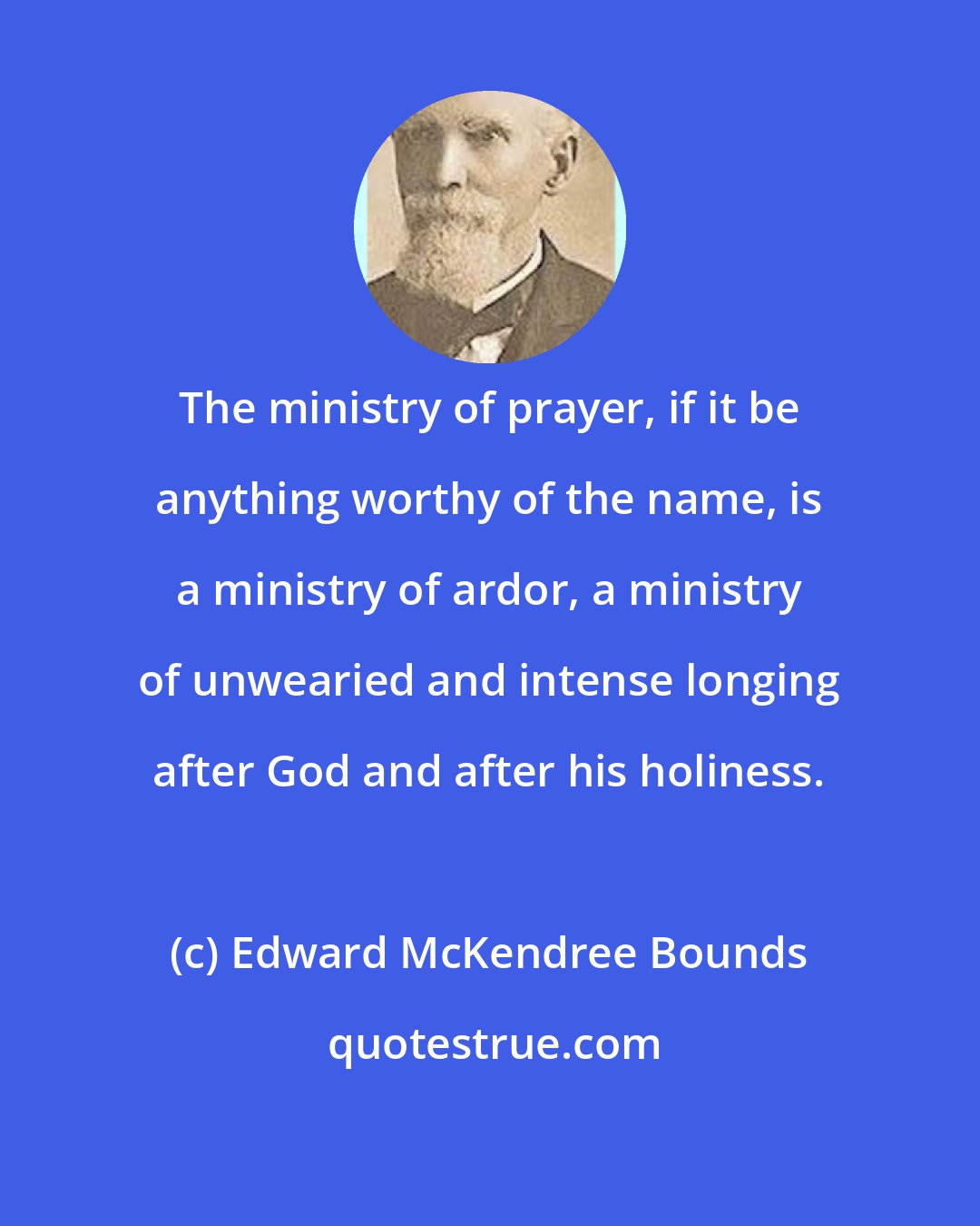 Edward McKendree Bounds: The ministry of prayer, if it be anything worthy of the name, is a ministry of ardor, a ministry of unwearied and intense longing after God and after his holiness.