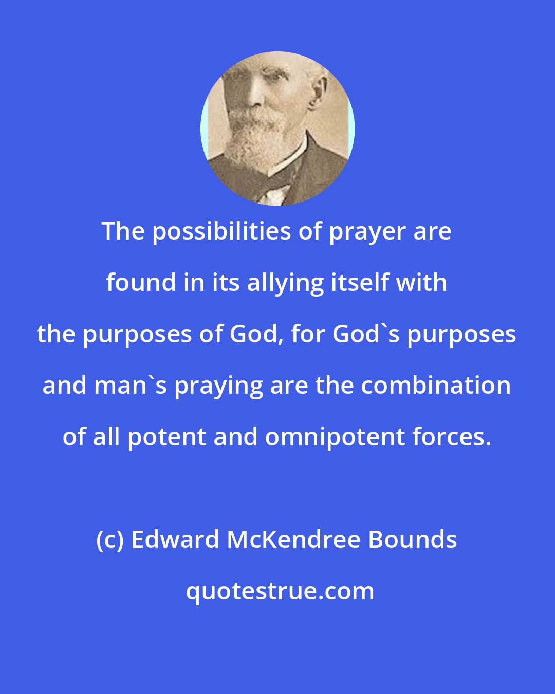 Edward McKendree Bounds: The possibilities of prayer are found in its allying itself with the purposes of God, for God's purposes and man's praying are the combination of all potent and omnipotent forces.