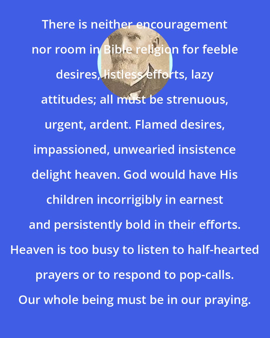 Edward McKendree Bounds: There is neither encouragement nor room in Bible religion for feeble desires, listless efforts, lazy attitudes; all must be strenuous, urgent, ardent. Flamed desires, impassioned, unwearied insistence delight heaven. God would have His children incorrigibly in earnest and persistently bold in their efforts. Heaven is too busy to listen to half-hearted prayers or to respond to pop-calls. Our whole being must be in our praying.