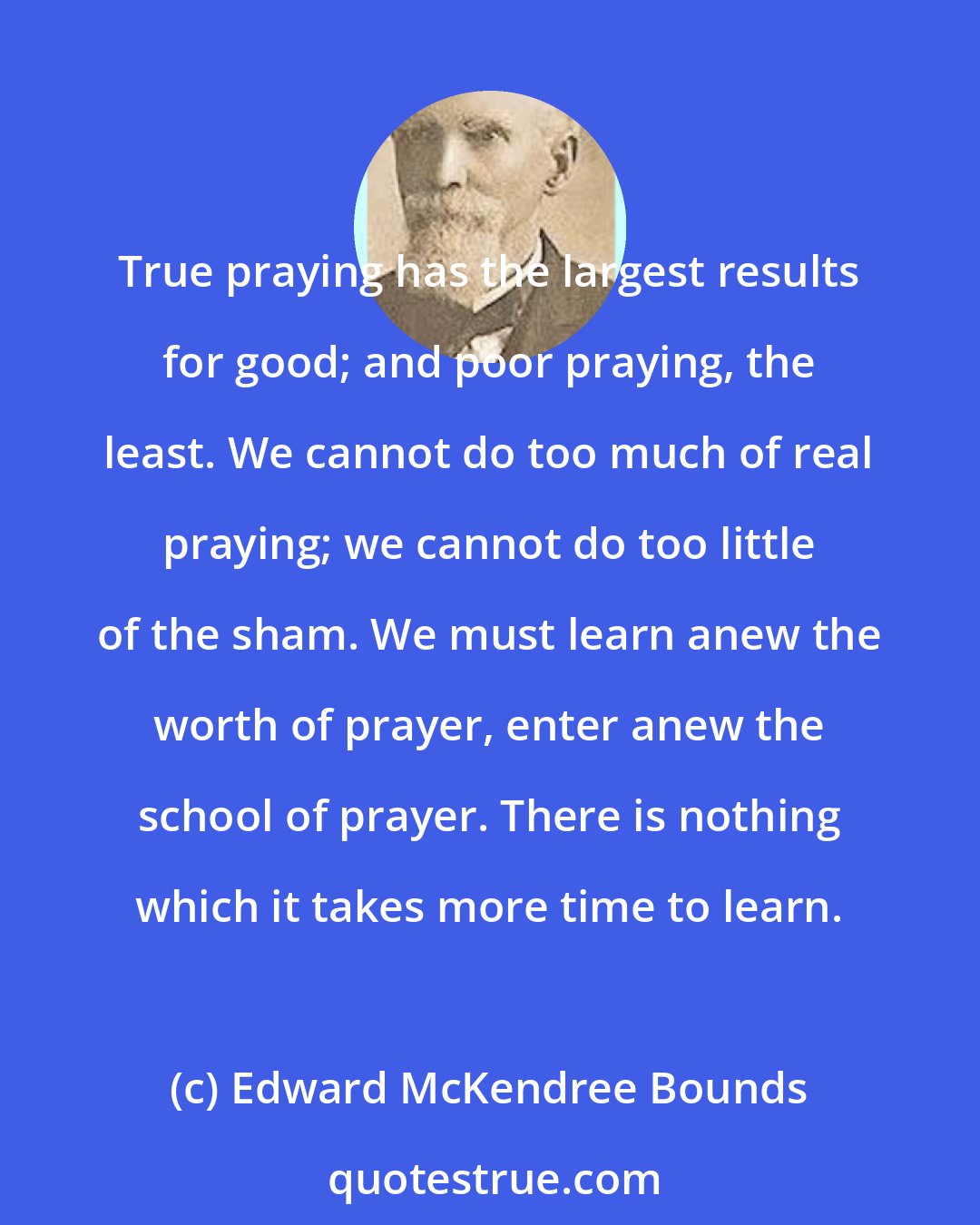 Edward McKendree Bounds: True praying has the largest results for good; and poor praying, the least. We cannot do too much of real praying; we cannot do too little of the sham. We must learn anew the worth of prayer, enter anew the school of prayer. There is nothing which it takes more time to learn.