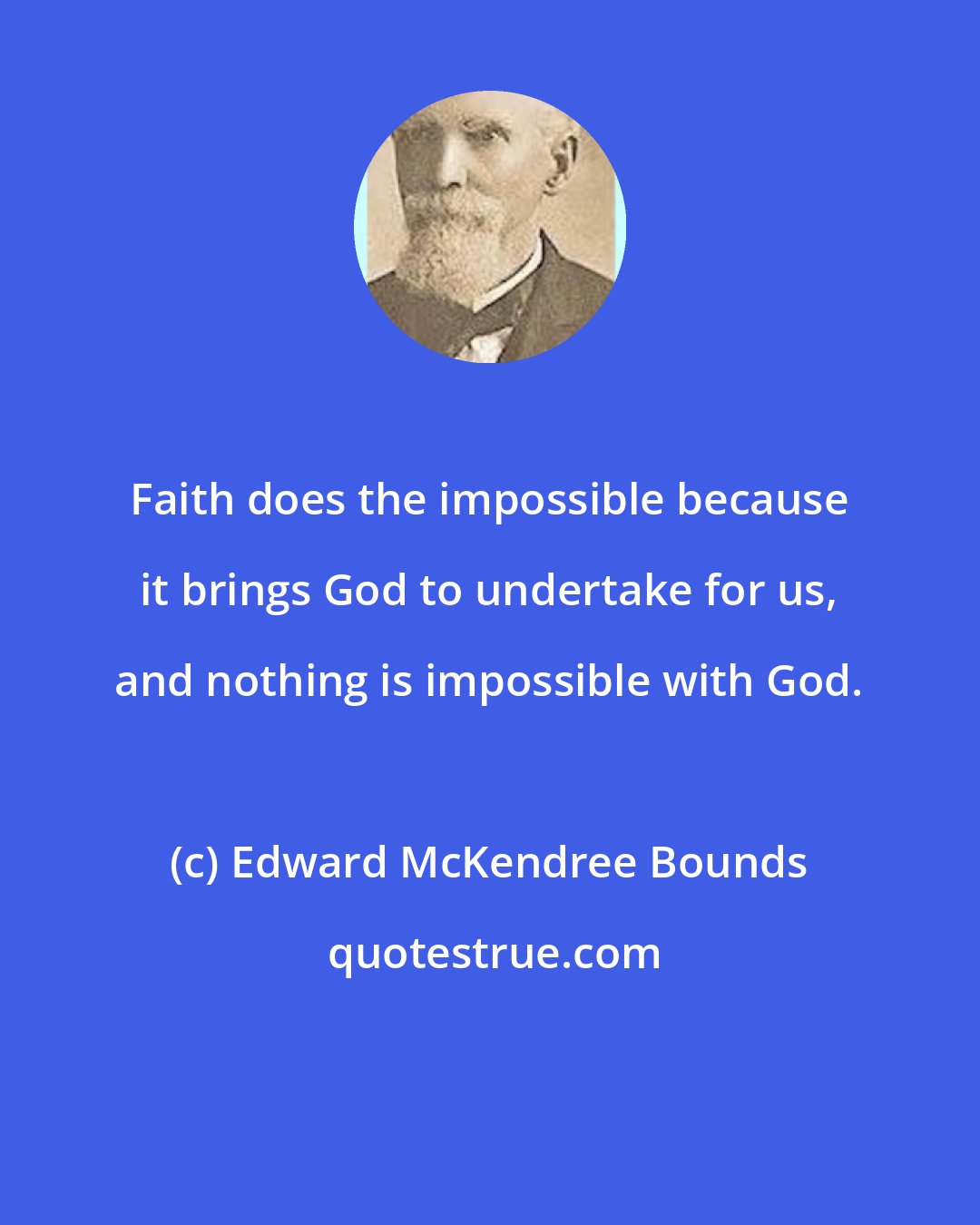 Edward McKendree Bounds: Faith does the impossible because it brings God to undertake for us, and nothing is impossible with God.