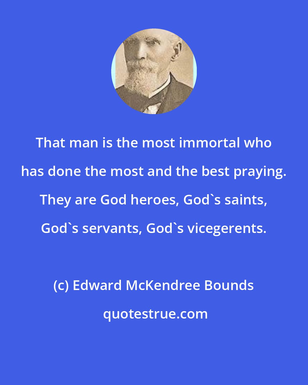 Edward McKendree Bounds: That man is the most immortal who has done the most and the best praying. They are God heroes, God's saints, God's servants, God's vicegerents.