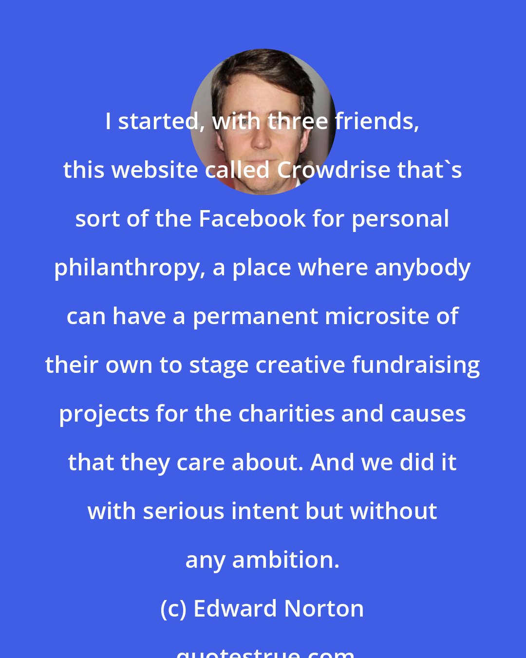 Edward Norton: I started, with three friends, this website called Crowdrise that's sort of the Facebook for personal philanthropy, a place where anybody can have a permanent microsite of their own to stage creative fundraising projects for the charities and causes that they care about. And we did it with serious intent but without any ambition.