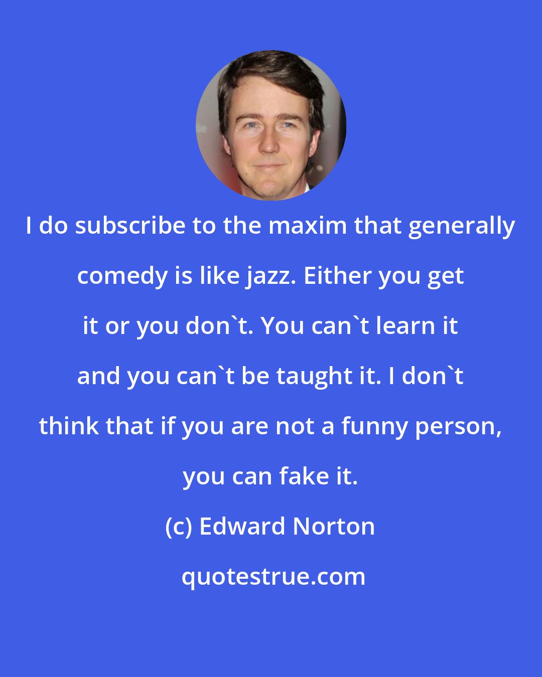 Edward Norton: I do subscribe to the maxim that generally comedy is like jazz. Either you get it or you don't. You can't learn it and you can't be taught it. I don't think that if you are not a funny person, you can fake it.