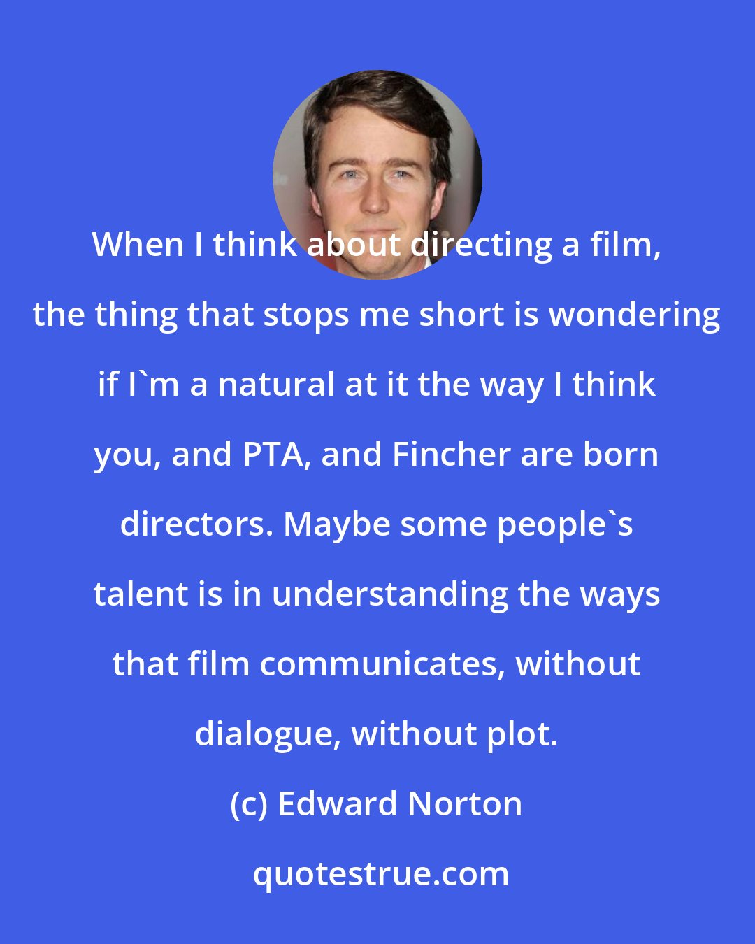 Edward Norton: When I think about directing a film, the thing that stops me short is wondering if I'm a natural at it the way I think you, and PTA, and Fincher are born directors. Maybe some people's talent is in understanding the ways that film communicates, without dialogue, without plot.