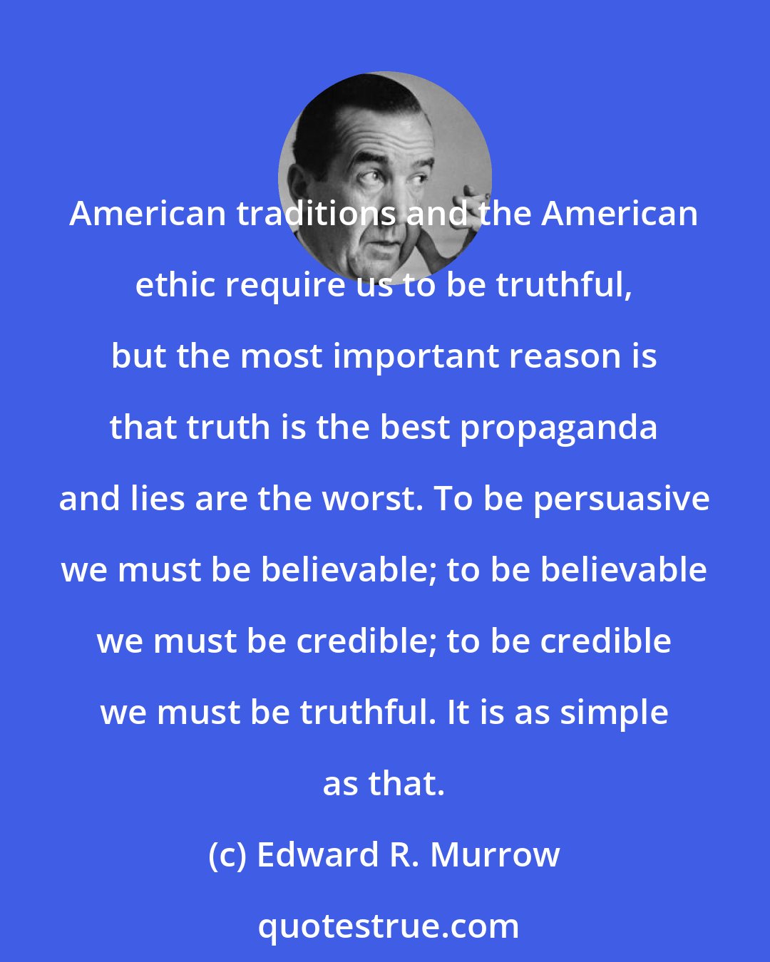 Edward R. Murrow: American traditions and the American ethic require us to be truthful, but the most important reason is that truth is the best propaganda and lies are the worst. To be persuasive we must be believable; to be believable we must be credible; to be credible we must be truthful. It is as simple as that.