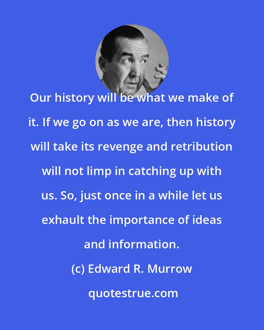 Edward R. Murrow: Our history will be what we make of it. If we go on as we are, then history will take its revenge and retribution will not limp in catching up with us. So, just once in a while let us exhault the importance of ideas and information.