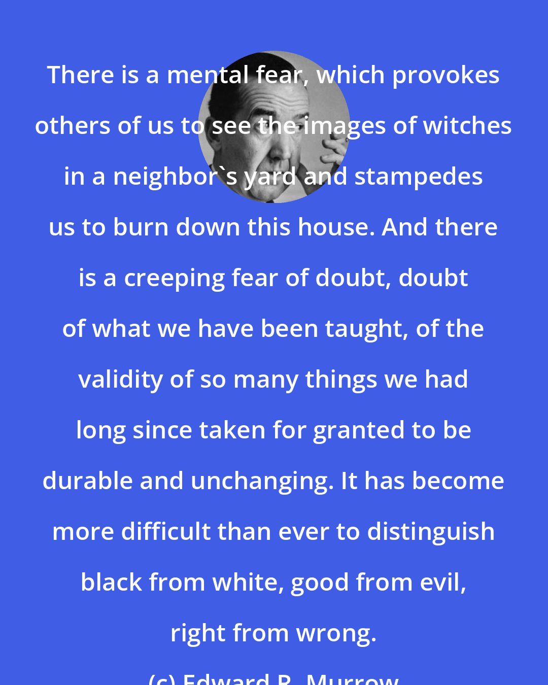 Edward R. Murrow: There is a mental fear, which provokes others of us to see the images of witches in a neighbor's yard and stampedes us to burn down this house. And there is a creeping fear of doubt, doubt of what we have been taught, of the validity of so many things we had long since taken for granted to be durable and unchanging. It has become more difficult than ever to distinguish black from white, good from evil, right from wrong.