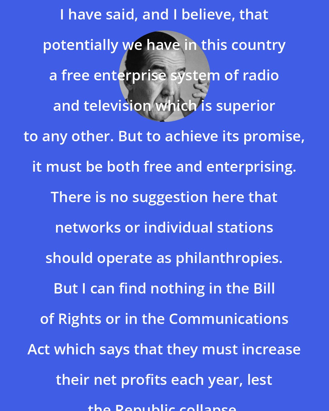 Edward R. Murrow: I have said, and I believe, that potentially we have in this country a free enterprise system of radio and television which is superior to any other. But to achieve its promise, it must be both free and enterprising. There is no suggestion here that networks or individual stations should operate as philanthropies. But I can find nothing in the Bill of Rights or in the Communications Act which says that they must increase their net profits each year, lest the Republic collapse.