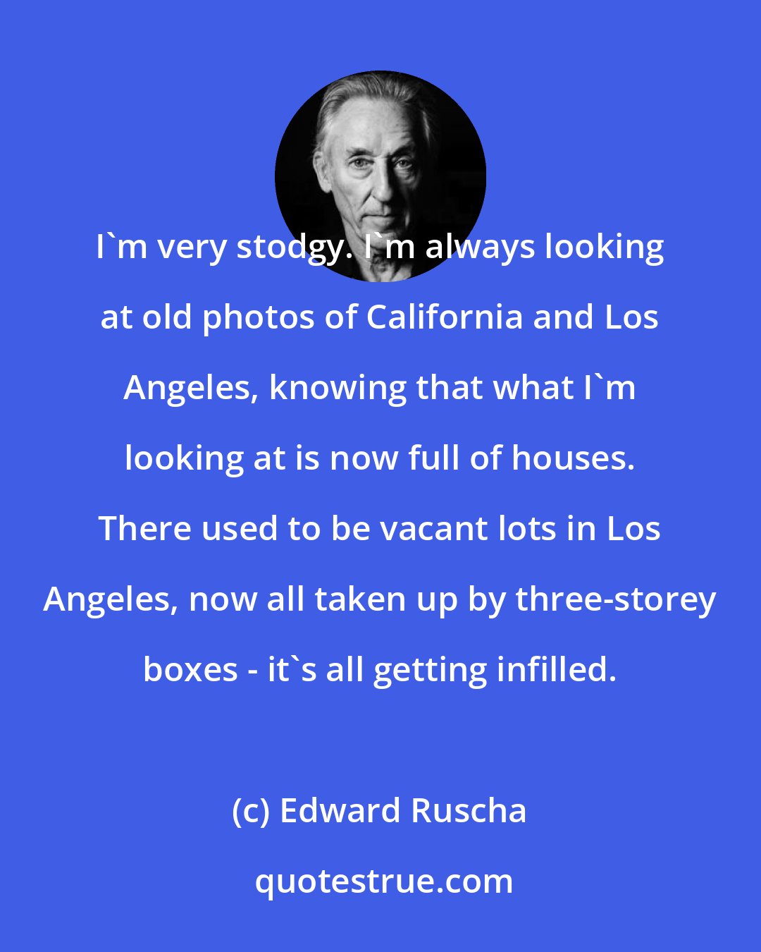 Edward Ruscha: I'm very stodgy. I'm always looking at old photos of California and Los Angeles, knowing that what I'm looking at is now full of houses. There used to be vacant lots in Los Angeles, now all taken up by three-storey boxes - it's all getting infilled.