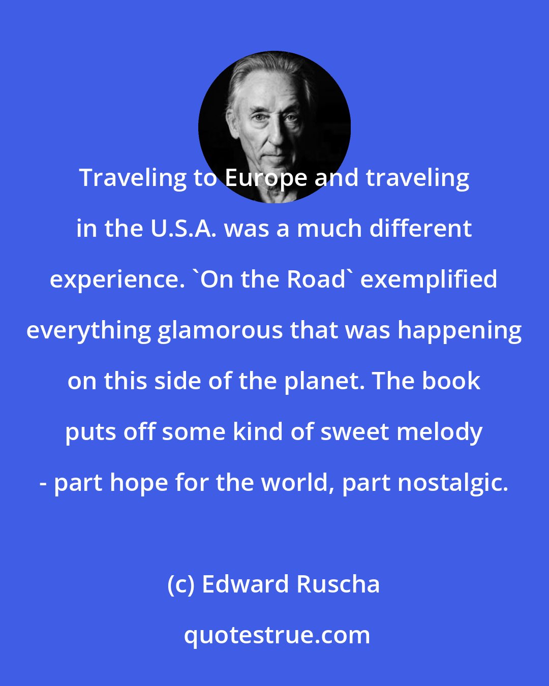 Edward Ruscha: Traveling to Europe and traveling in the U.S.A. was a much different experience. 'On the Road' exemplified everything glamorous that was happening on this side of the planet. The book puts off some kind of sweet melody - part hope for the world, part nostalgic.