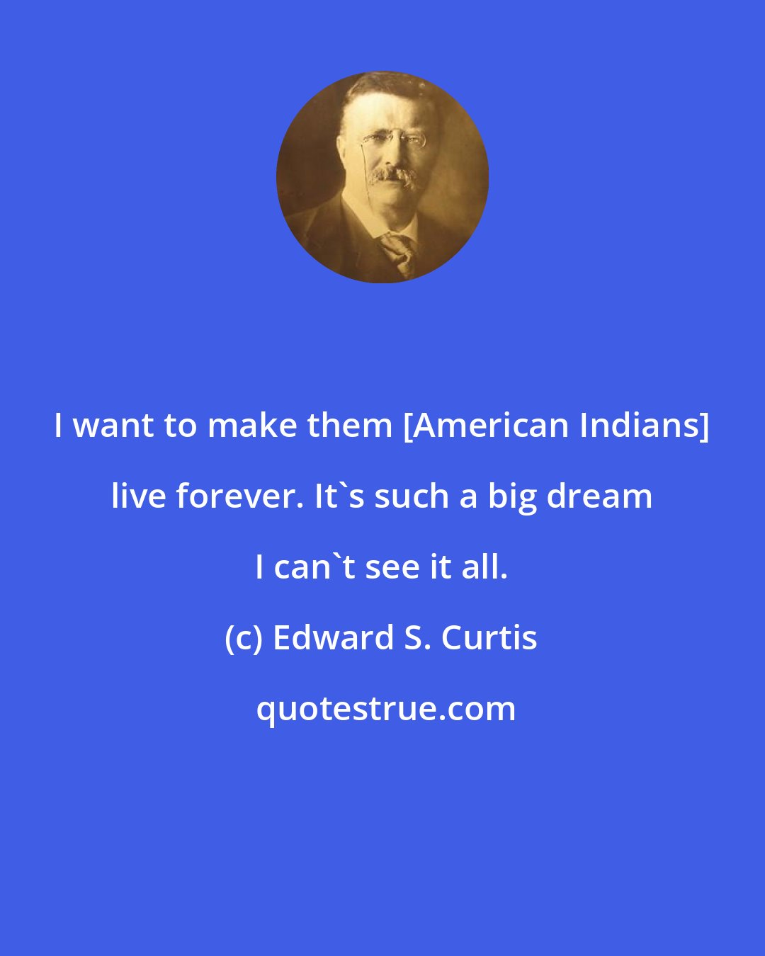 Edward S. Curtis: I want to make them [American Indians] live forever. It's such a big dream I can't see it all.