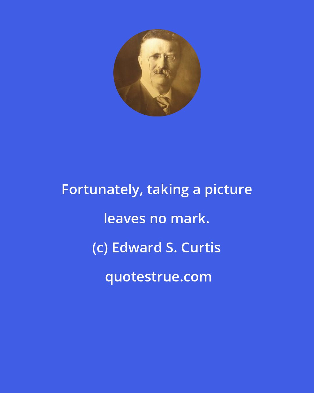 Edward S. Curtis: Fortunately, taking a picture leaves no mark.
