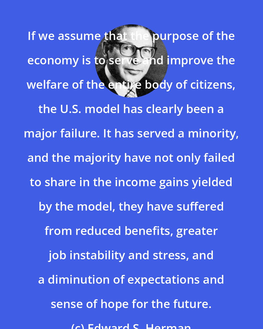 Edward S. Herman: If we assume that the purpose of the economy is to serve and improve the welfare of the entire body of citizens, the U.S. model has clearly been a major failure. It has served a minority, and the majority have not only failed to share in the income gains yielded by the model, they have suffered from reduced benefits, greater job instability and stress, and a diminution of expectations and sense of hope for the future.