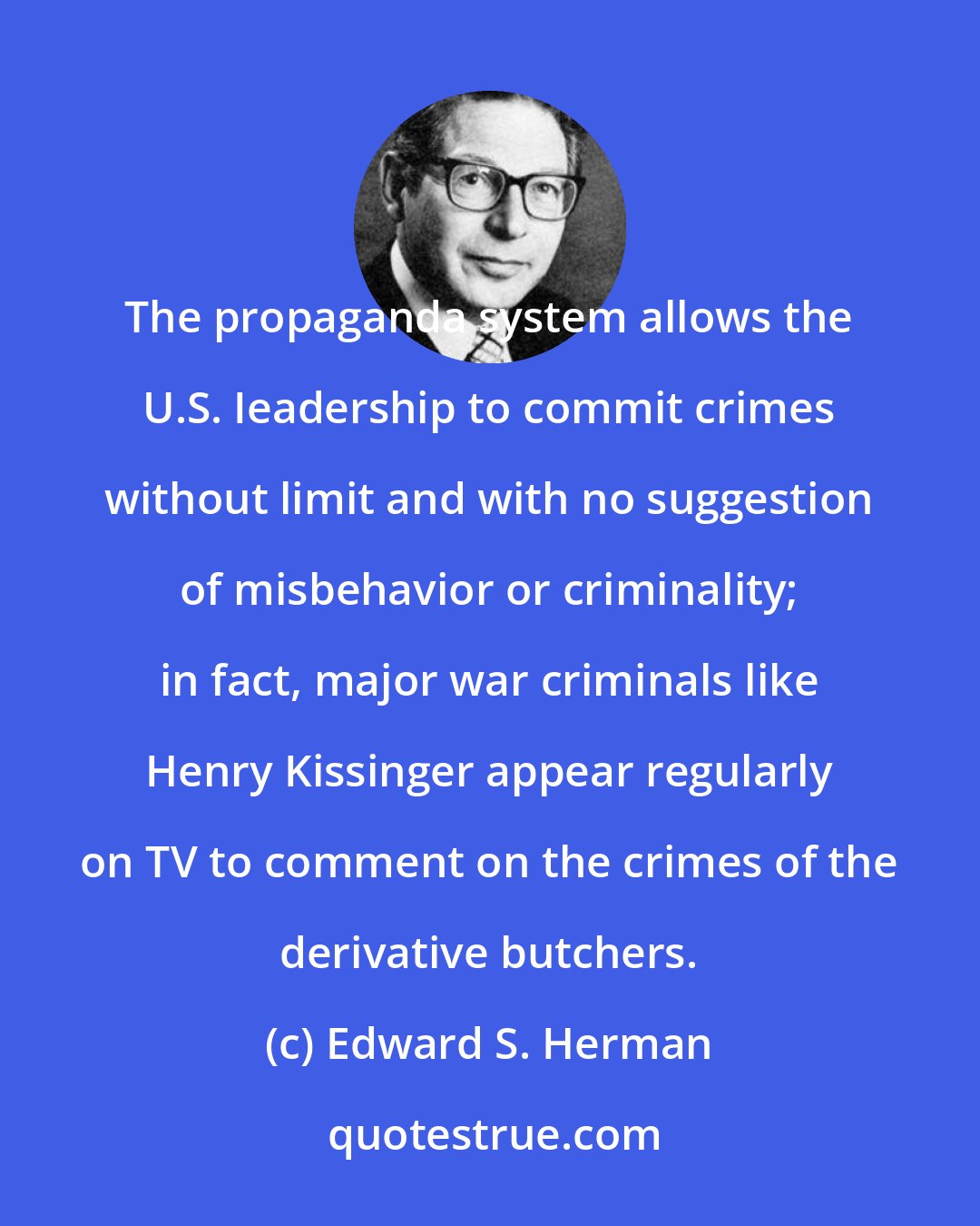 Edward S. Herman: The propaganda system allows the U.S. Ieadership to commit crimes without limit and with no suggestion of misbehavior or criminality; in fact, major war criminals like Henry Kissinger appear regularly on TV to comment on the crimes of the derivative butchers.