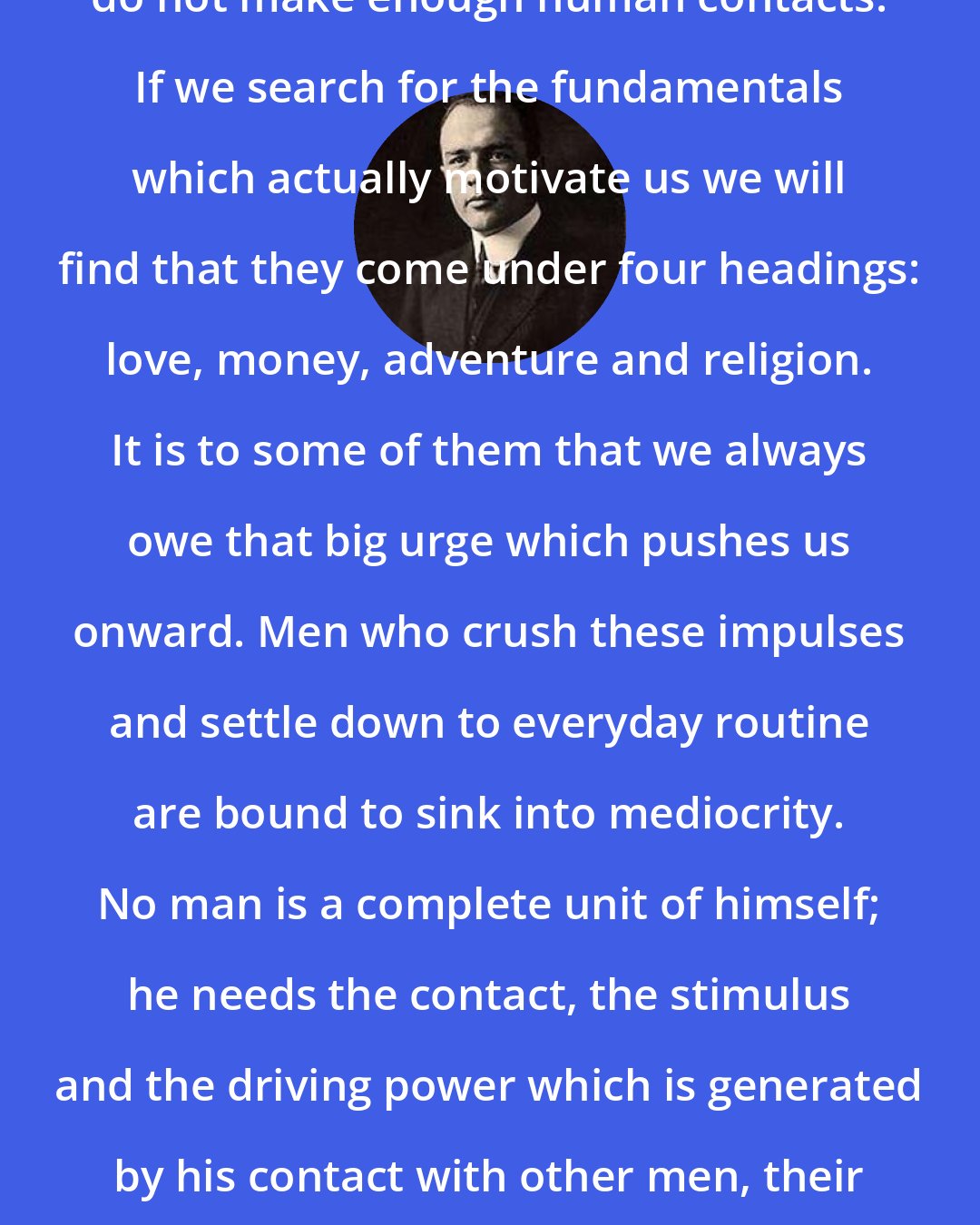 Edward S. Jordan: Men in general are too material and do not make enough human contacts. If we search for the fundamentals which actually motivate us we will find that they come under four headings: love, money, adventure and religion. It is to some of them that we always owe that big urge which pushes us onward. Men who crush these impulses and settle down to everyday routine are bound to sink into mediocrity. No man is a complete unit of himself; he needs the contact, the stimulus and the driving power which is generated by his contact with other men, their ideas, and constantly changing scenes.