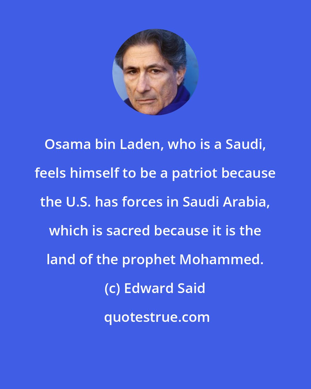 Edward Said: Osama bin Laden, who is a Saudi, feels himself to be a patriot because the U.S. has forces in Saudi Arabia, which is sacred because it is the land of the prophet Mohammed.