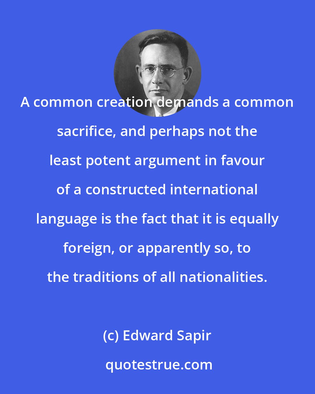 Edward Sapir: A common creation demands a common sacrifice, and perhaps not the least potent argument in favour of a constructed international language is the fact that it is equally foreign, or apparently so, to the traditions of all nationalities.