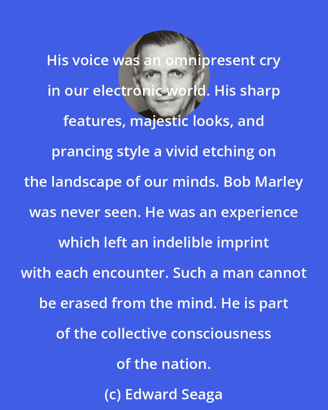 Edward Seaga: His voice was an omnipresent cry in our electronic world. His sharp features, majestic looks, and prancing style a vivid etching on the landscape of our minds. Bob Marley was never seen. He was an experience which left an indelible imprint with each encounter. Such a man cannot be erased from the mind. He is part of the collective consciousness of the nation.