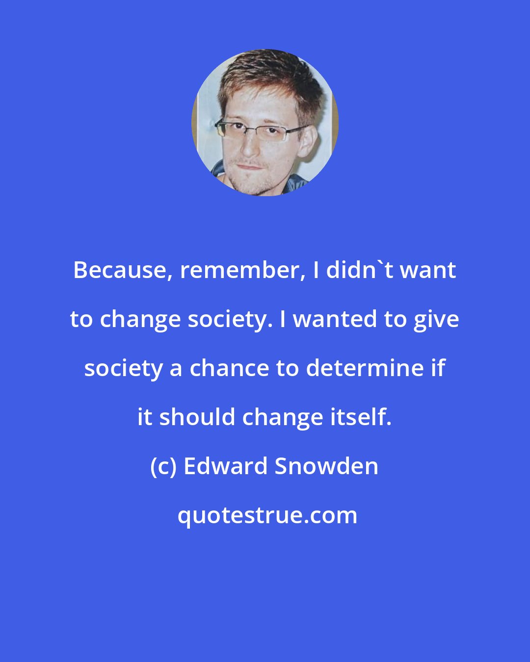 Edward Snowden: Because, remember, I didn't want to change society. I wanted to give society a chance to determine if it should change itself.