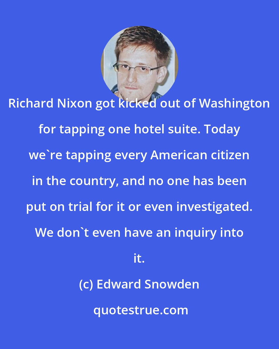 Edward Snowden: Richard Nixon got kicked out of Washington for tapping one hotel suite. Today we're tapping every American citizen in the country, and no one has been put on trial for it or even investigated. We don't even have an inquiry into it.