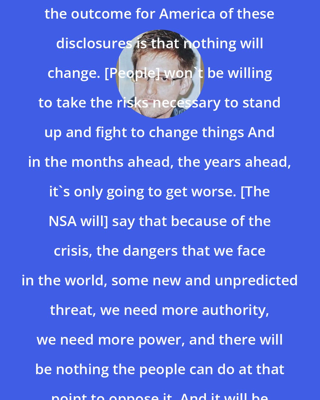 Edward Snowden: The great fear that I have regarding the outcome for America of these disclosures is that nothing will change. [People] won't be willing to take the risks necessary to stand up and fight to change things And in the months ahead, the years ahead, it's only going to get worse. [The NSA will] say that because of the crisis, the dangers that we face in the world, some new and unpredicted threat, we need more authority, we need more power, and there will be nothing the people can do at that point to oppose it. And it will be turnkey tyranny.
