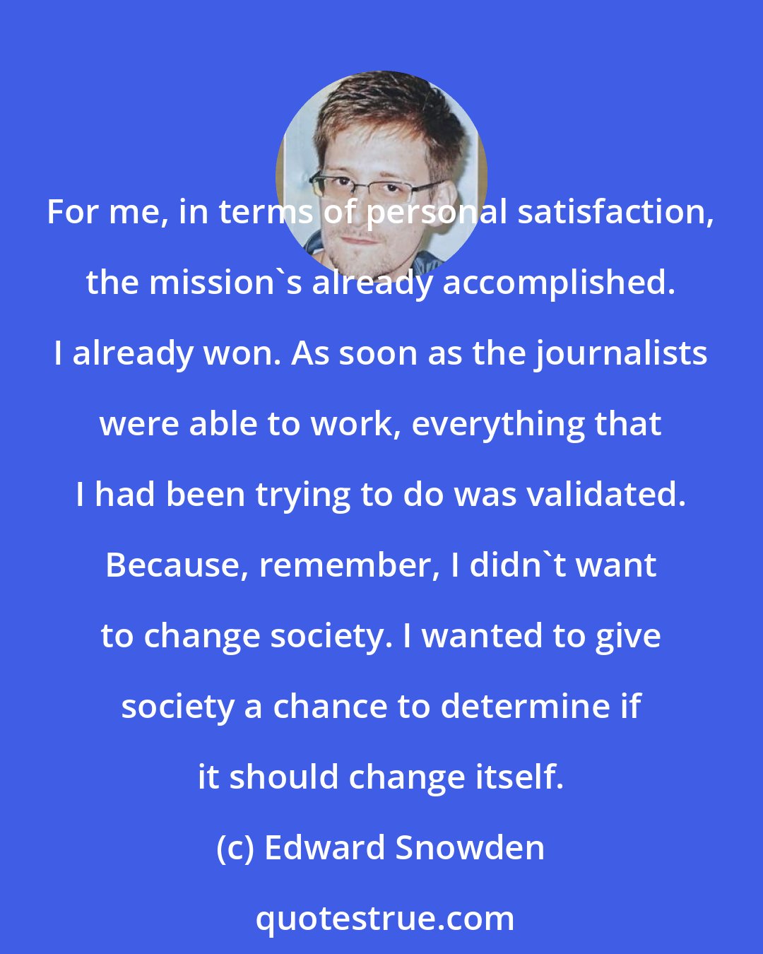 Edward Snowden: For me, in terms of personal satisfaction, the mission's already accomplished. I already won. As soon as the journalists were able to work, everything that I had been trying to do was validated. Because, remember, I didn't want to change society. I wanted to give society a chance to determine if it should change itself.