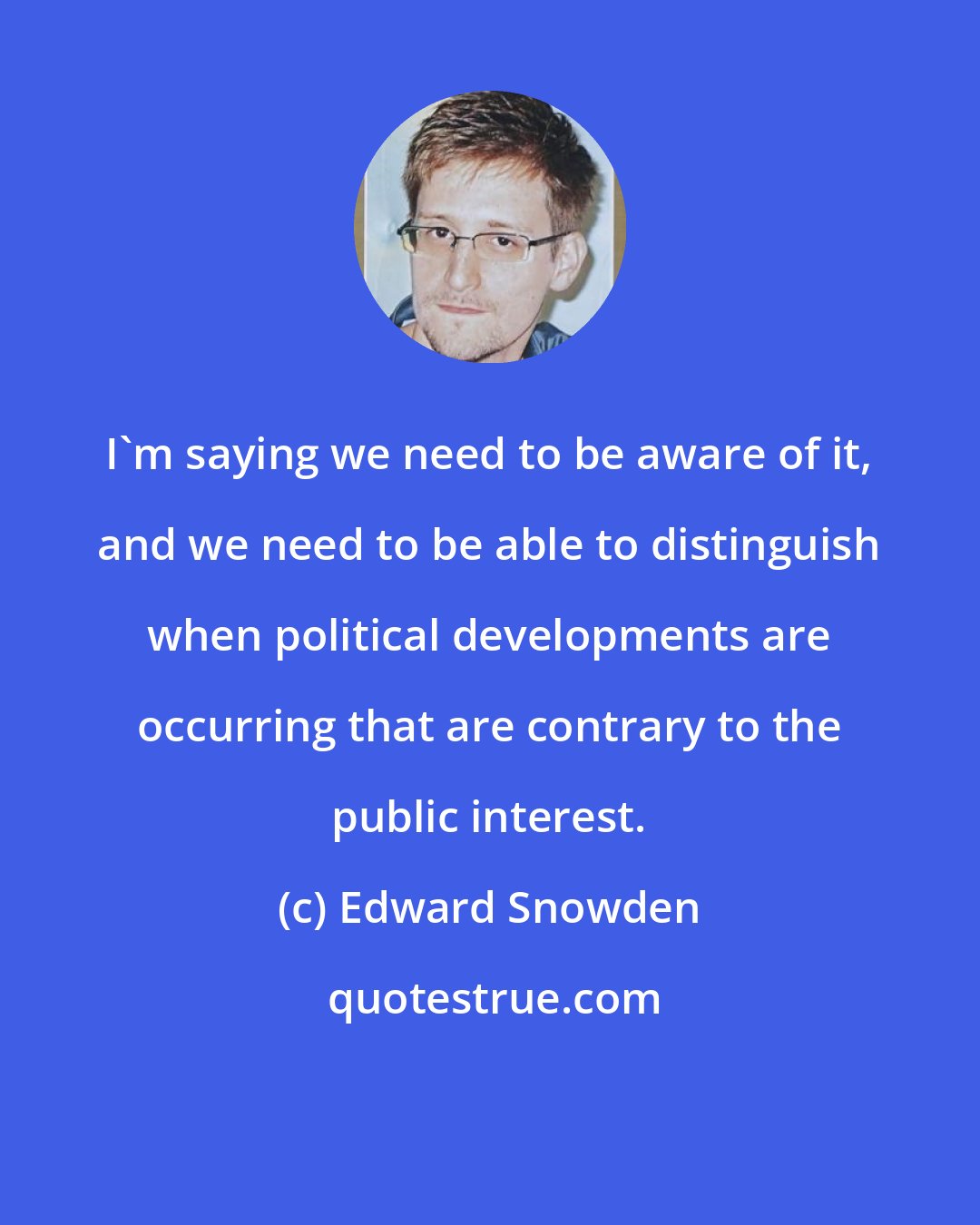 Edward Snowden: I'm saying we need to be aware of it, and we need to be able to distinguish when political developments are occurring that are contrary to the public interest.