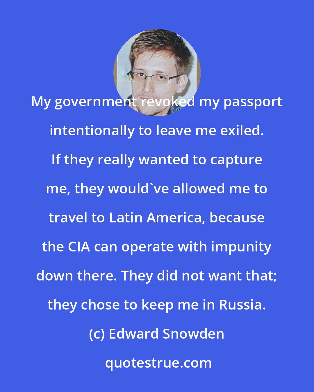 Edward Snowden: My government revoked my passport intentionally to leave me exiled. If they really wanted to capture me, they would've allowed me to travel to Latin America, because the CIA can operate with impunity down there. They did not want that; they chose to keep me in Russia.