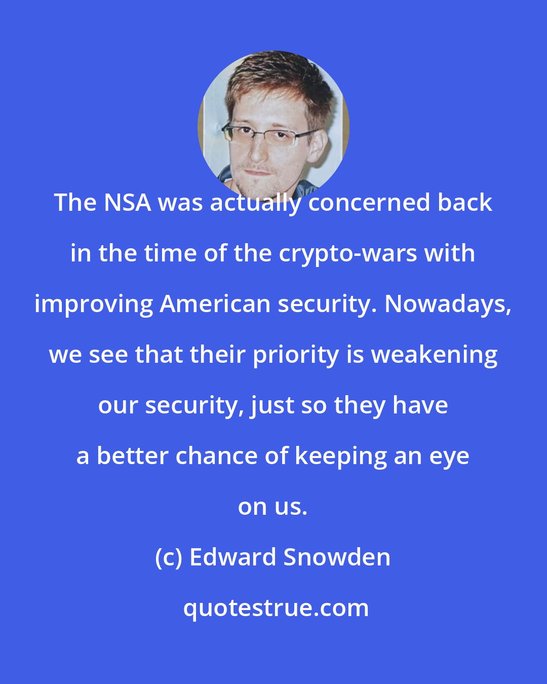 Edward Snowden: The NSA was actually concerned back in the time of the crypto-wars with improving American security. Nowadays, we see that their priority is weakening our security, just so they have a better chance of keeping an eye on us.