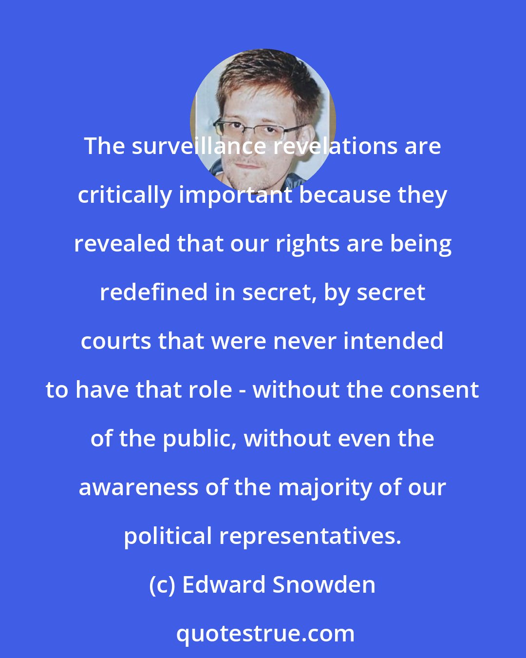 Edward Snowden: The surveillance revelations are critically important because they revealed that our rights are being redefined in secret, by secret courts that were never intended to have that role - without the consent of the public, without even the awareness of the majority of our political representatives.