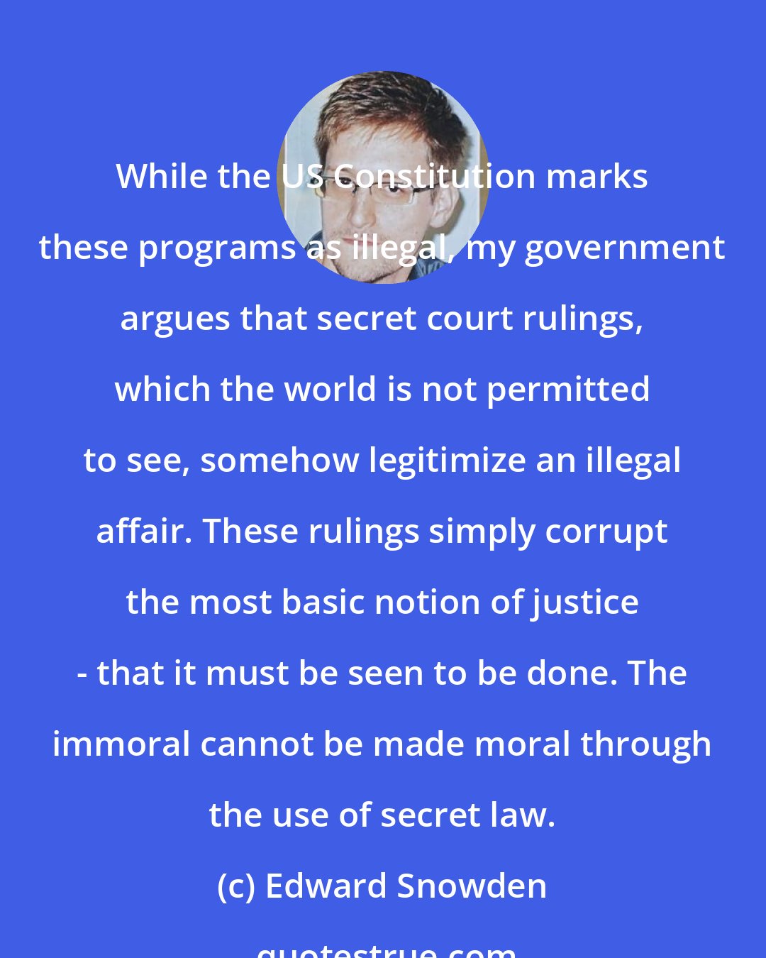 Edward Snowden: While the US Constitution marks these programs as illegal, my government argues that secret court rulings, which the world is not permitted to see, somehow legitimize an illegal affair. These rulings simply corrupt the most basic notion of justice - that it must be seen to be done. The immoral cannot be made moral through the use of secret law.