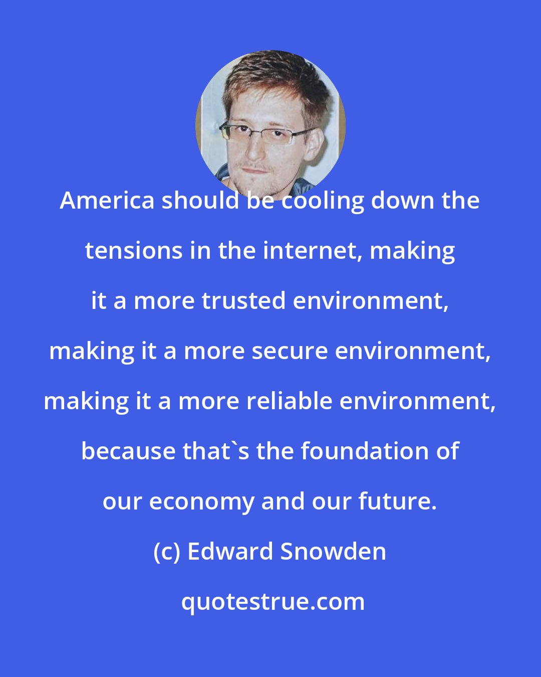 Edward Snowden: America should be cooling down the tensions in the internet, making it a more trusted environment, making it a more secure environment, making it a more reliable environment, because that's the foundation of our economy and our future.