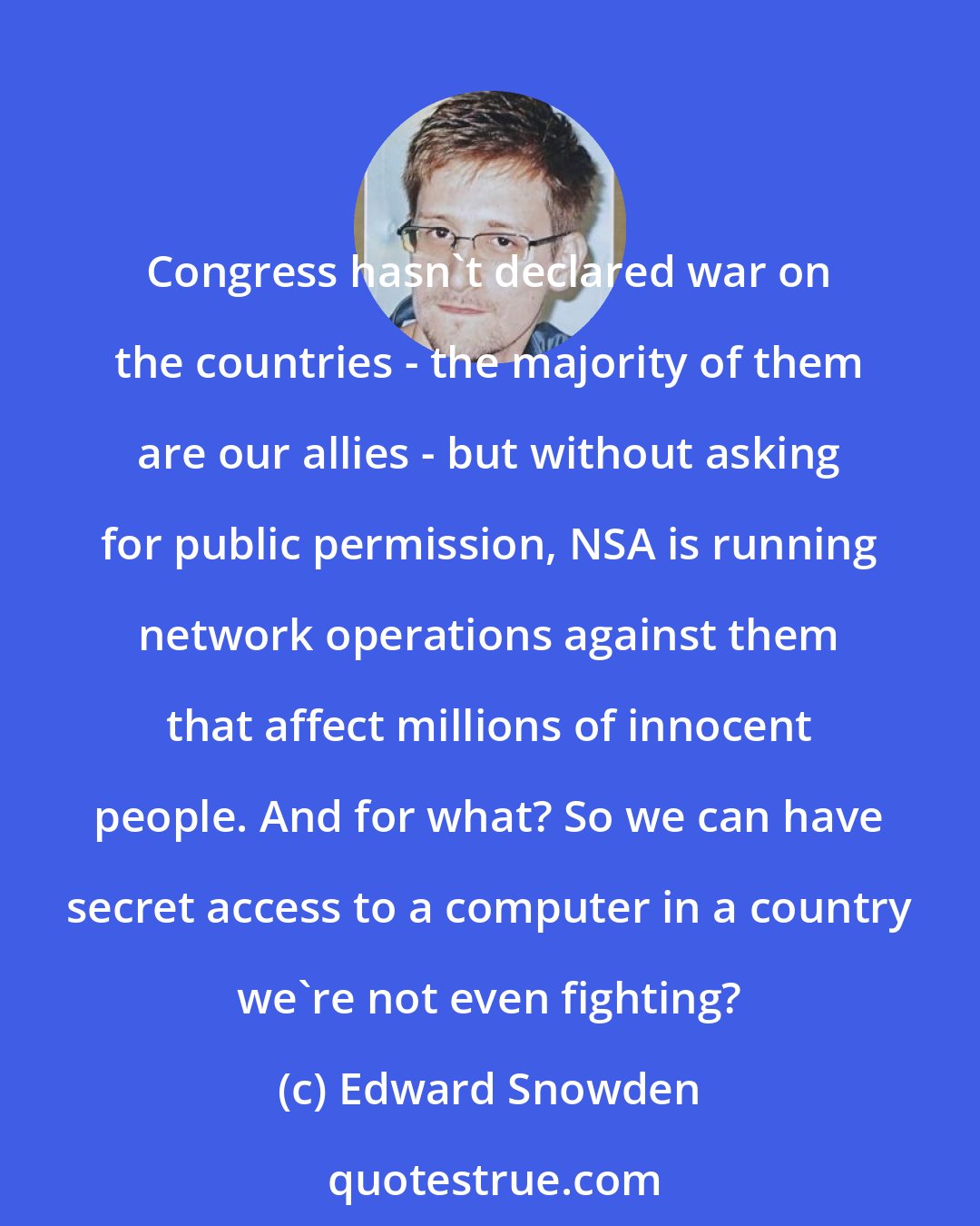 Edward Snowden: Congress hasn't declared war on the countries - the majority of them are our allies - but without asking for public permission, NSA is running network operations against them that affect millions of innocent people. And for what? So we can have secret access to a computer in a country we're not even fighting?