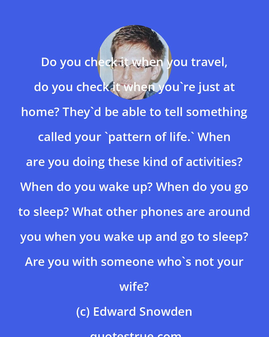 Edward Snowden: Do you check it when you travel, do you check it when you're just at home? They'd be able to tell something called your 'pattern of life.' When are you doing these kind of activities? When do you wake up? When do you go to sleep? What other phones are around you when you wake up and go to sleep? Are you with someone who's not your wife?