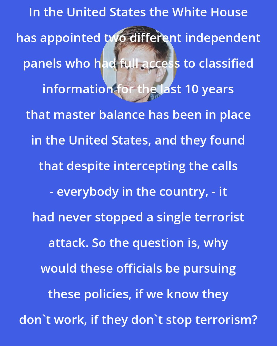 Edward Snowden: In the United States the White House has appointed two different independent panels who had full access to classified information for the last 10 years that master balance has been in place in the United States, and they found that despite intercepting the calls - everybody in the country, - it had never stopped a single terrorist attack. So the question is, why would these officials be pursuing these policies, if we know they don't work, if they don't stop terrorism?