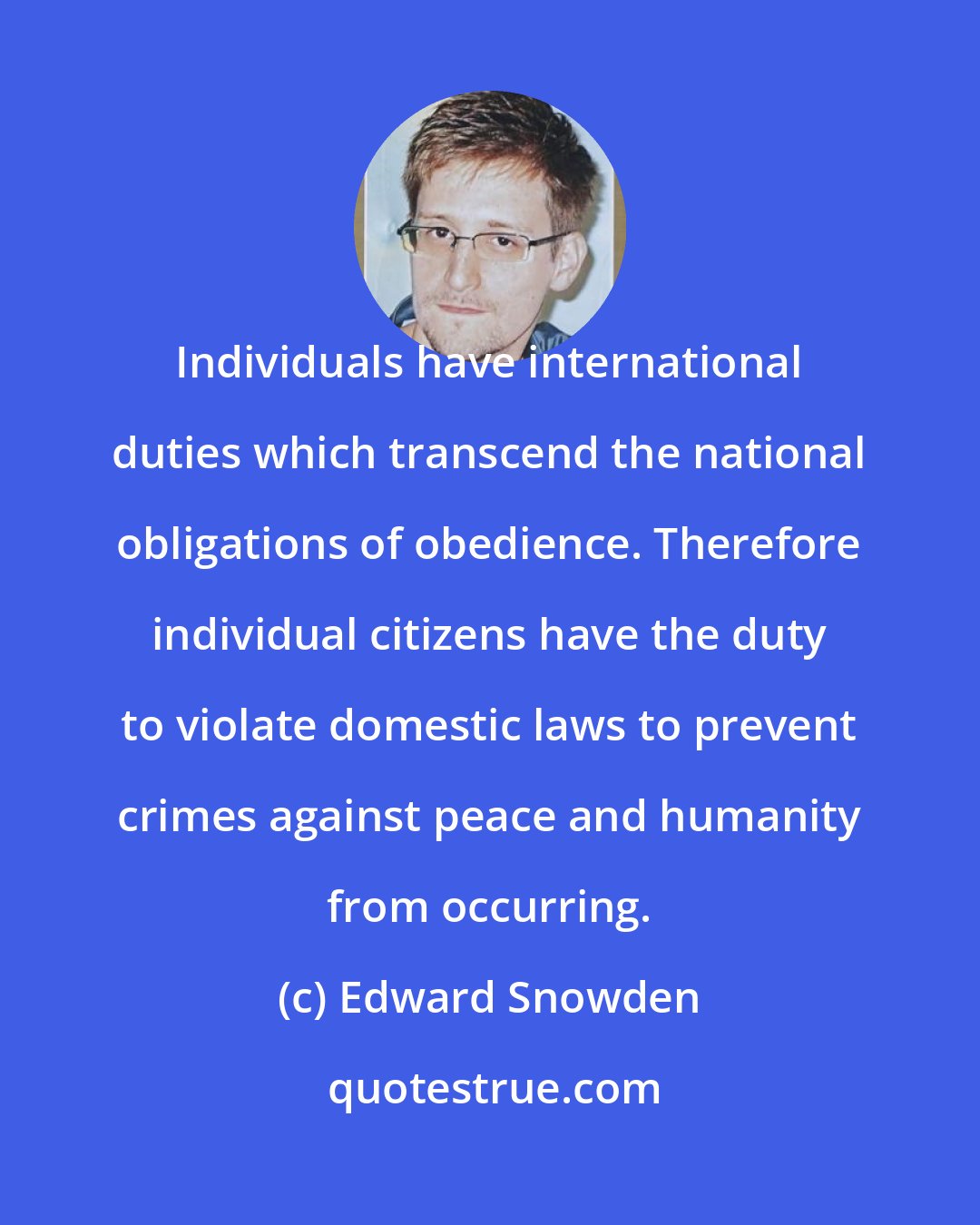 Edward Snowden: Individuals have international duties which transcend the national obligations of obedience. Therefore individual citizens have the duty to violate domestic laws to prevent crimes against peace and humanity from occurring.