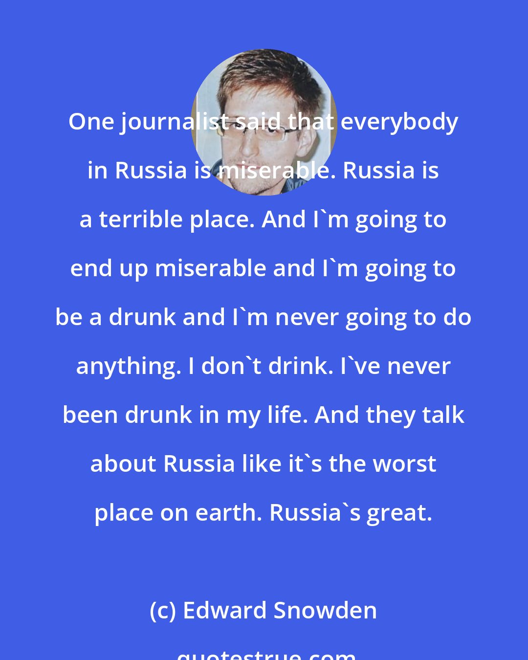 Edward Snowden: One journalist said that everybody in Russia is miserable. Russia is a terrible place. And I'm going to end up miserable and I'm going to be a drunk and I'm never going to do anything. I don't drink. I've never been drunk in my life. And they talk about Russia like it's the worst place on earth. Russia's great.