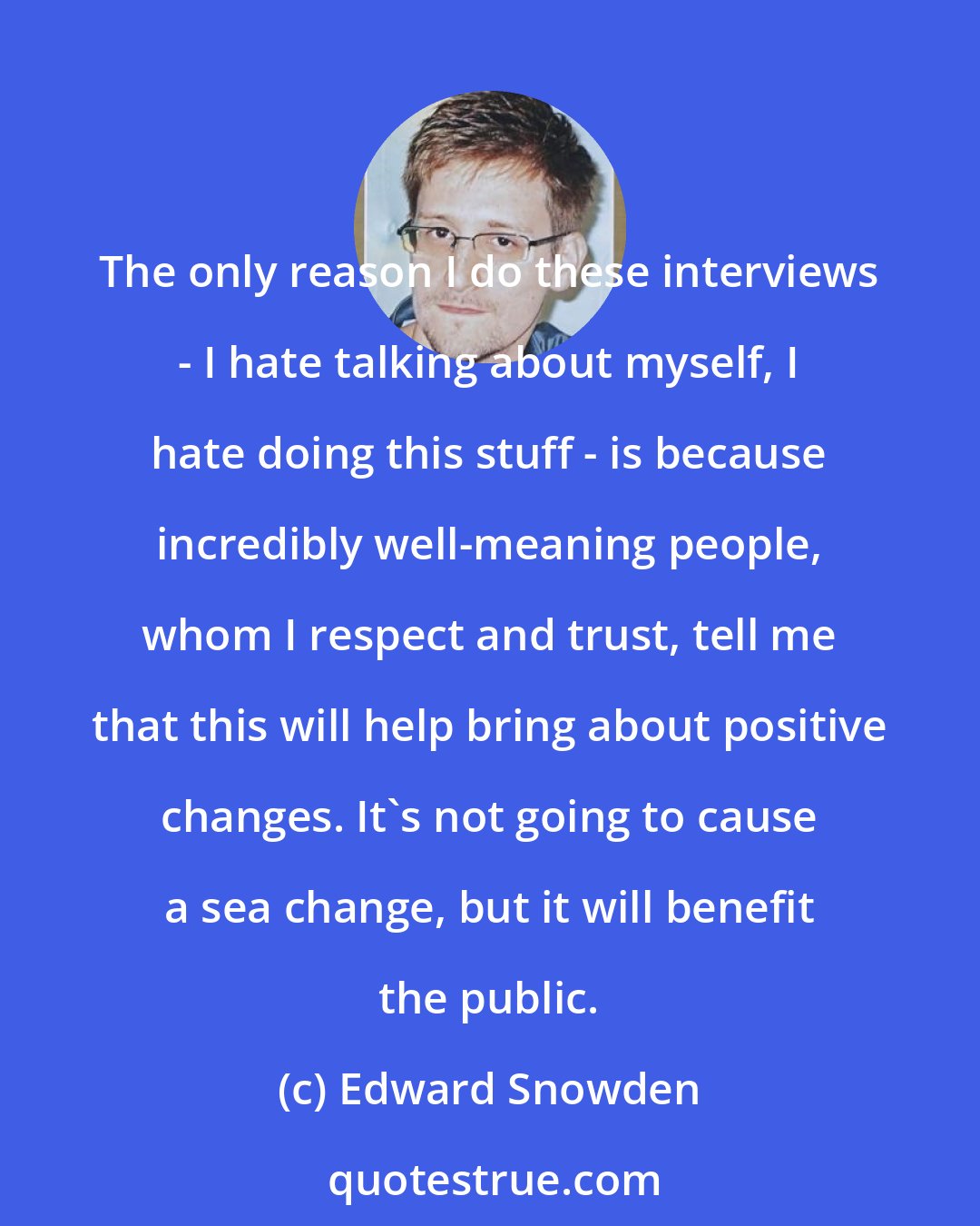 Edward Snowden: The only reason I do these interviews - I hate talking about myself, I hate doing this stuff - is because incredibly well-meaning people, whom I respect and trust, tell me that this will help bring about positive changes. It's not going to cause a sea change, but it will benefit the public.