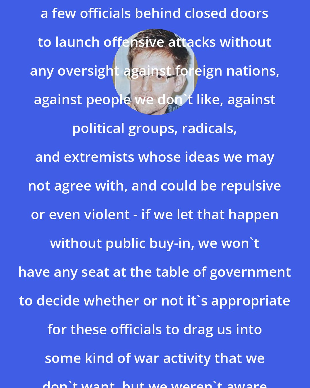 Edward Snowden: The reality is if we sit back and allow a few officials behind closed doors to launch offensive attacks without any oversight against foreign nations, against people we don't like, against political groups, radicals, and extremists whose ideas we may not agree with, and could be repulsive or even violent - if we let that happen without public buy-in, we won't have any seat at the table of government to decide whether or not it's appropriate for these officials to drag us into some kind of war activity that we don't want, but we weren't aware of at the time.