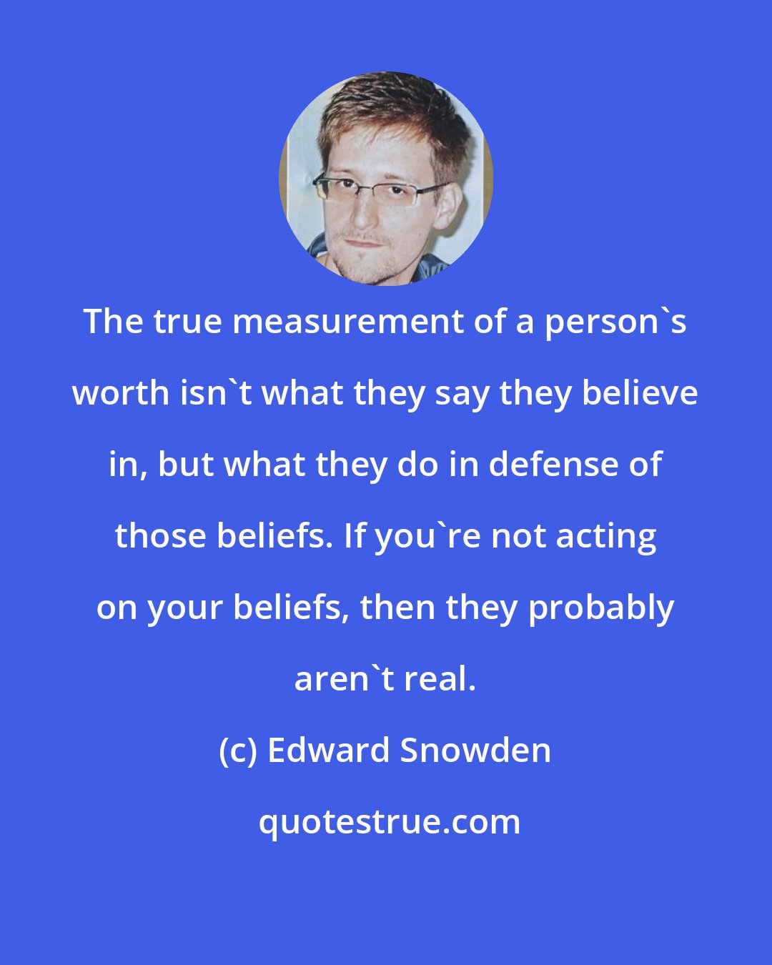 Edward Snowden: The true measurement of a person's worth isn't what they say they believe in, but what they do in defense of those beliefs. If you're not acting on your beliefs, then they probably aren't real.