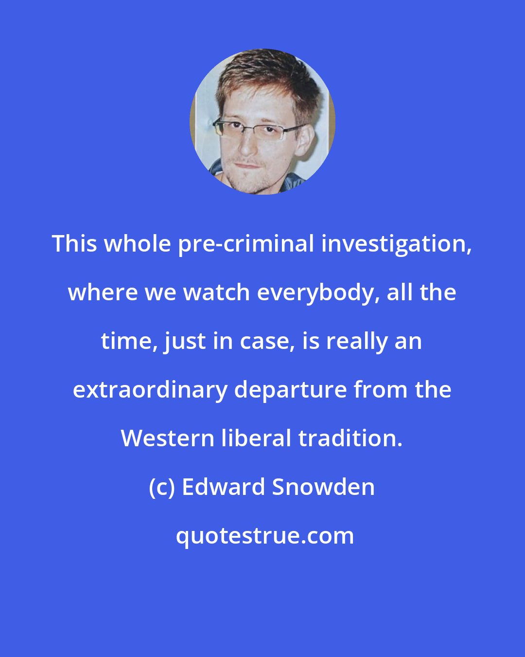 Edward Snowden: This whole pre-criminal investigation, where we watch everybody, all the time, just in case, is really an extraordinary departure from the Western liberal tradition.