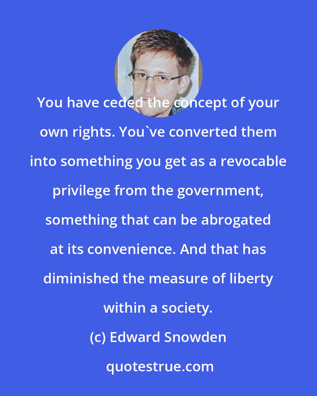 Edward Snowden: You have ceded the concept of your own rights. You've converted them into something you get as a revocable privilege from the government, something that can be abrogated at its convenience. And that has diminished the measure of liberty within a society.