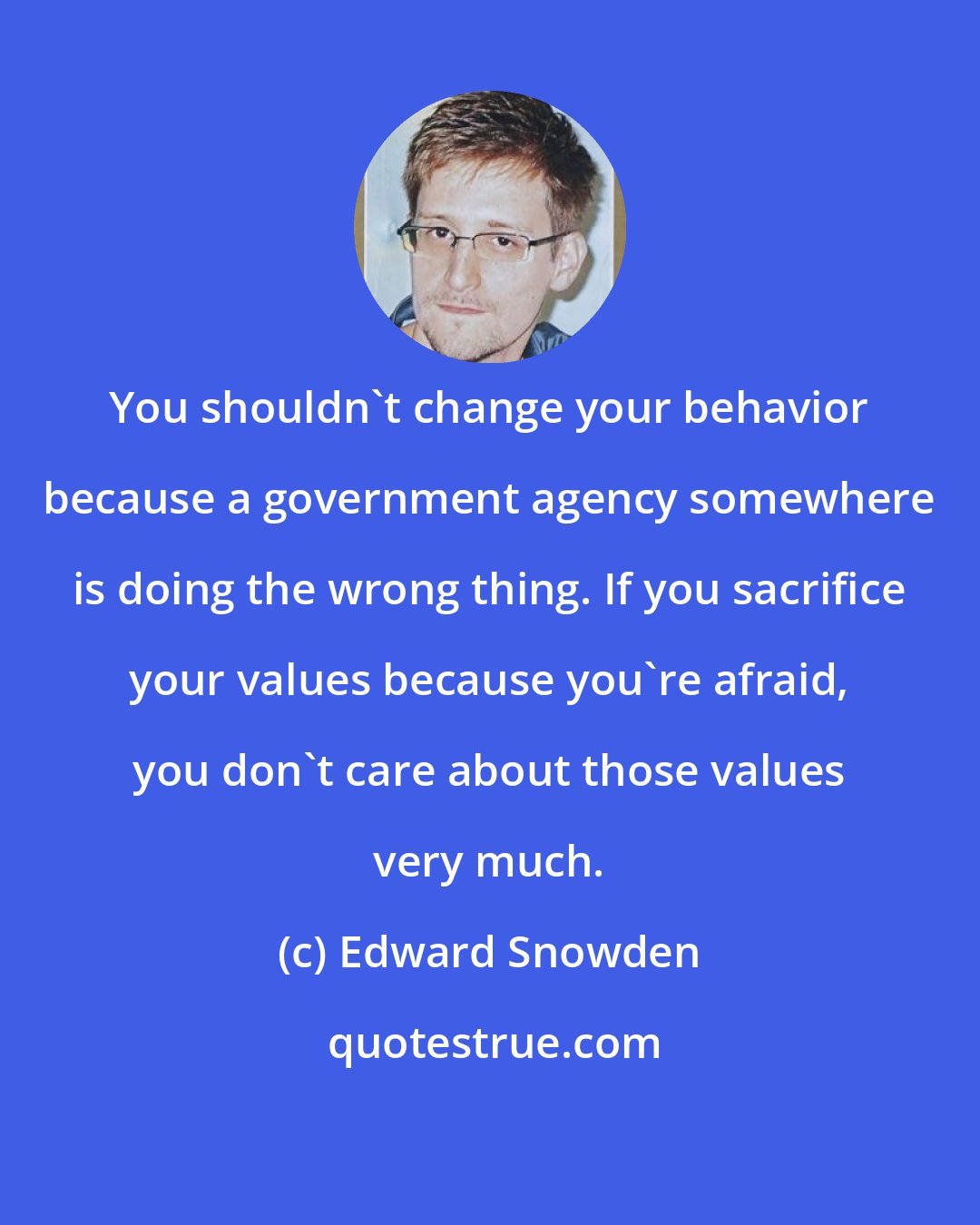 Edward Snowden: You shouldn't change your behavior because a government agency somewhere is doing the wrong thing. If you sacrifice your values because you're afraid, you don't care about those values very much.