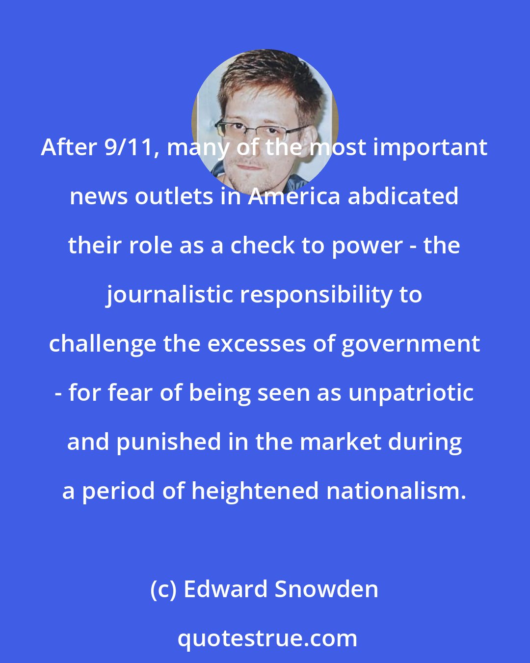 Edward Snowden: After 9/11, many of the most important news outlets in America abdicated their role as a check to power - the journalistic responsibility to challenge the excesses of government - for fear of being seen as unpatriotic and punished in the market during a period of heightened nationalism.