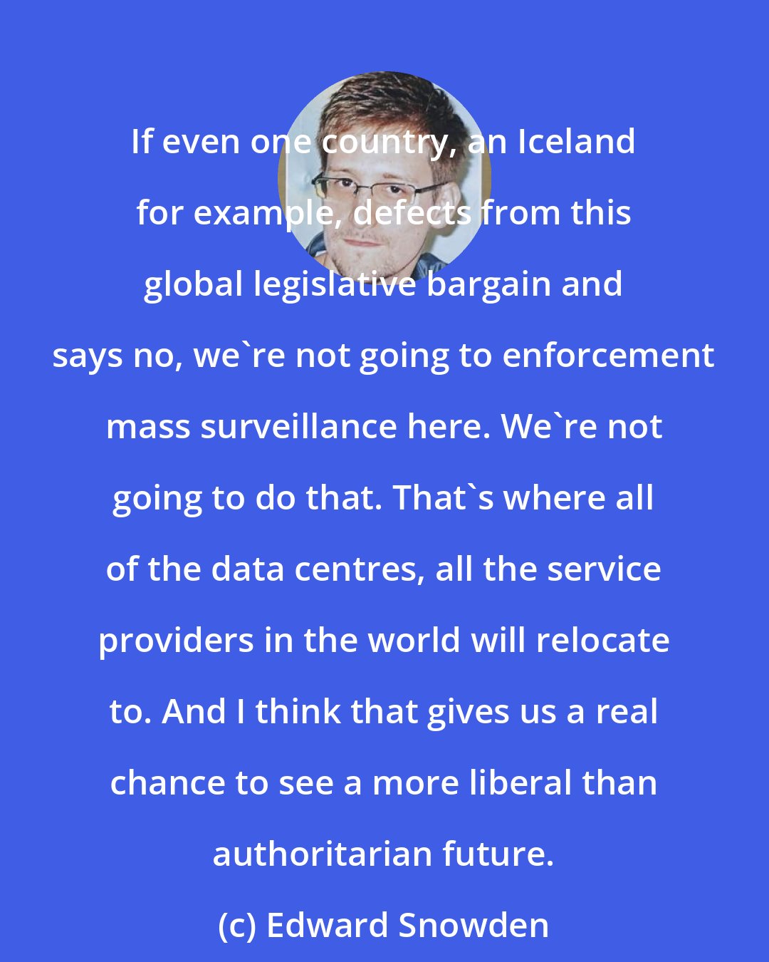Edward Snowden: If even one country, an Iceland for example, defects from this global legislative bargain and says no, we're not going to enforcement mass surveillance here. We're not going to do that. That's where all of the data centres, all the service providers in the world will relocate to. And I think that gives us a real chance to see a more liberal than authoritarian future.