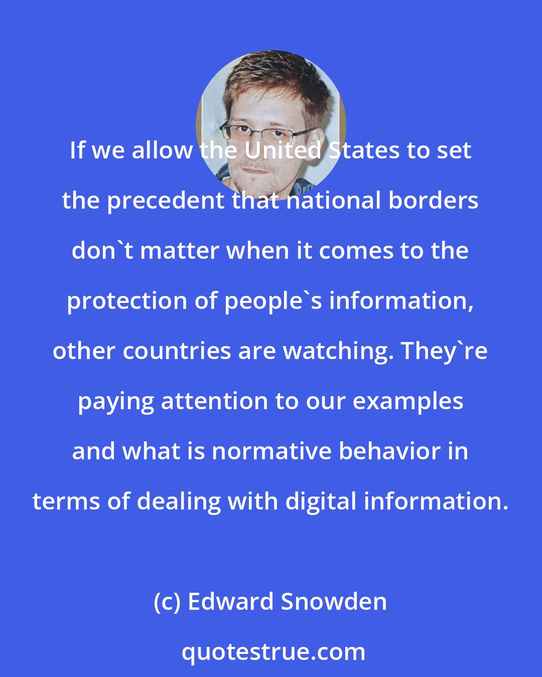 Edward Snowden: If we allow the United States to set the precedent that national borders don't matter when it comes to the protection of people's information, other countries are watching. They're paying attention to our examples and what is normative behavior in terms of dealing with digital information.