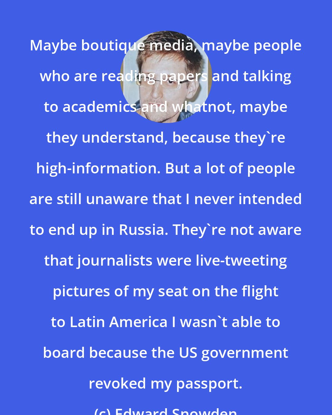 Edward Snowden: Maybe boutique media, maybe people who are reading papers and talking to academics and whatnot, maybe they understand, because they're high-information. But a lot of people are still unaware that I never intended to end up in Russia. They're not aware that journalists were live-tweeting pictures of my seat on the flight to Latin America I wasn't able to board because the US government revoked my passport.